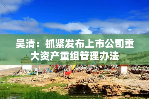 吴清：抓紧发布上市公司重大资产重组管理办法