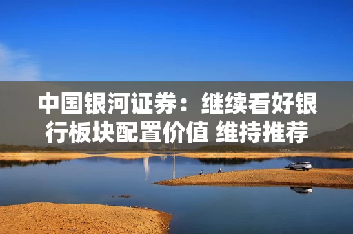 中国银河证券：继续看好银行板块配置价值 维持推荐评级