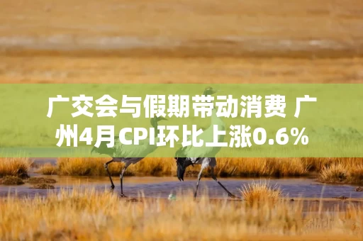广交会与假期带动消费 广州4月CPI环比上涨0.6%