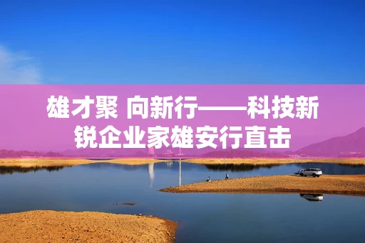 雄才聚 向新行——科技新锐企业家雄安行直击
