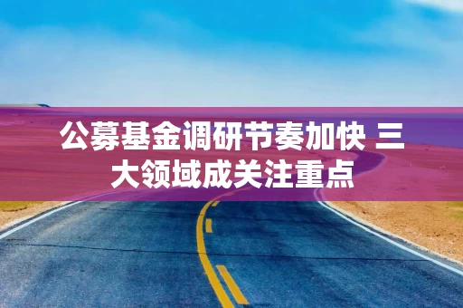 公募基金调研节奏加快 三大领域成关注重点