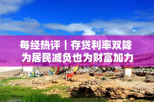 每经热评｜存贷利率双降 为居民减负也为财富加力