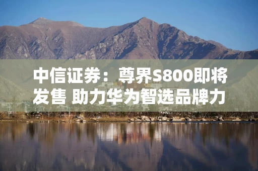 中信证券：尊界S800即将发售 助力华为智选品牌力上探