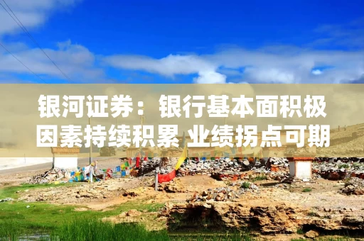 银河证券：银行基本面积极因素持续积累 业绩拐点可期