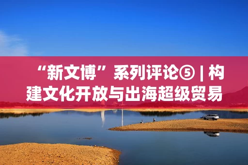 “新文博”系列评论⑤ | 构建文化开放与出海超级贸易平台 彰显国家软实力