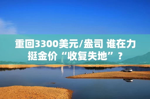 重回3300美元/盎司 谁在力挺金价“收复失地”？