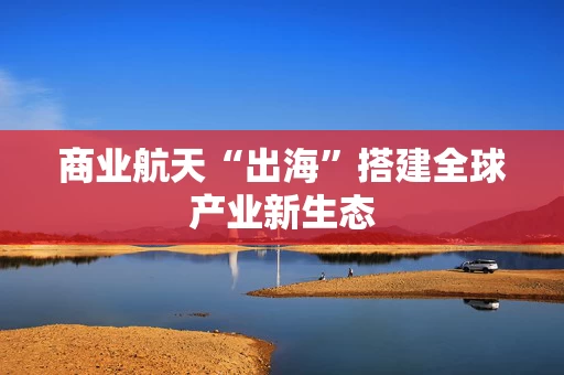 商业航天“出海”搭建全球产业新生态