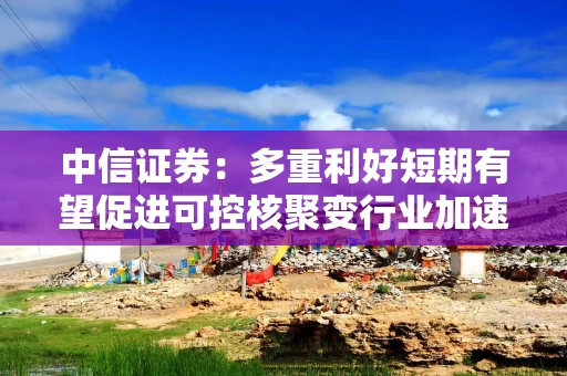 中信证券：多重利好短期有望促进可控核聚变行业加速上涨