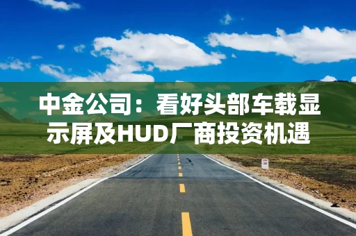 中金公司：看好头部车载显示屏及HUD厂商投资机遇