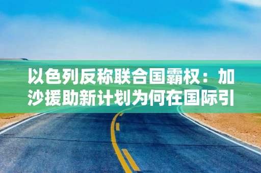 以色列反称联合国霸权：加沙援助新计划为何在国际引发一致批评？