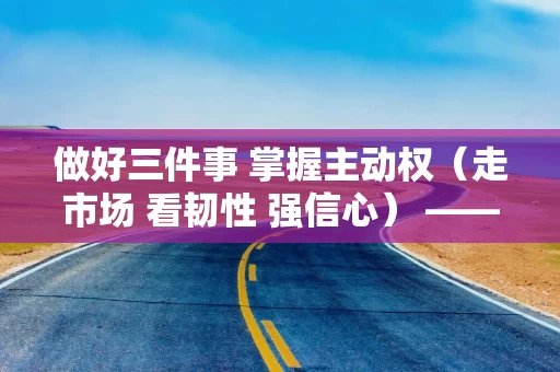 做好三件事 掌握主动权（走市场 看韧性 强信心） ——全球家电领先品牌海尔集团观察