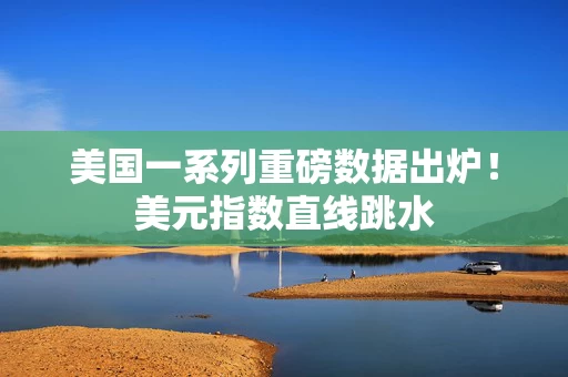 美国一系列重磅数据出炉！美元指数直线跳水