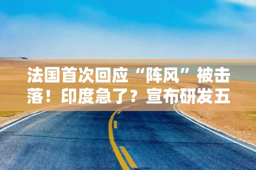 法国首次回应“阵风”被击落！印度急了？宣布研发五代机：预估成本1500亿卢比