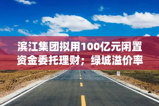 滨江集团拟用100亿元闲置资金委托理财；绿城溢价率超40%杭州拿地 | 房产早参