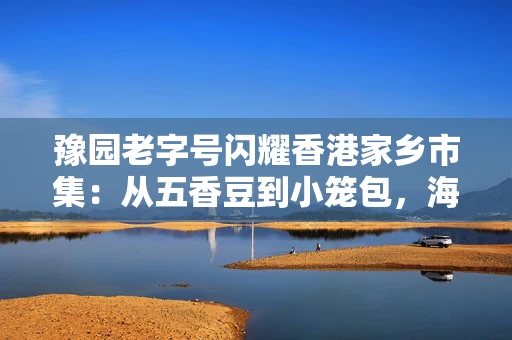 豫园老字号闪耀香港家乡市集：从五香豆到小笼包，海派味道香飘维多利亚港