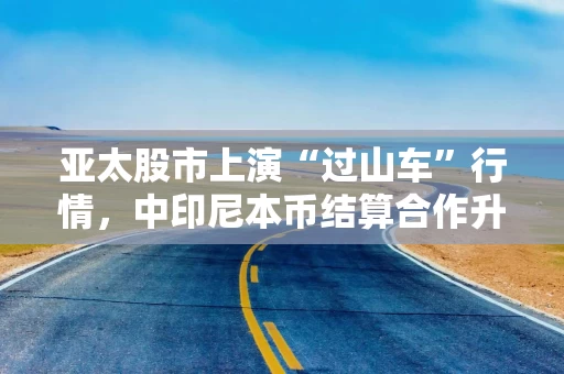 亚太股市上演“过山车”行情，中印尼本币结算合作升级丨东盟观察
