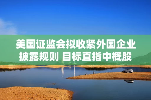 美国证监会拟收紧外国企业披露规则 目标直指中概股