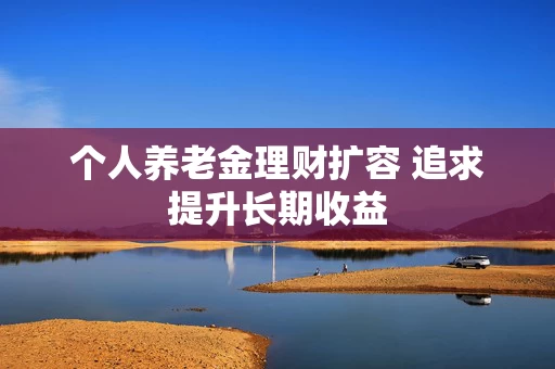 个人养老金理财扩容 追求提升长期收益
