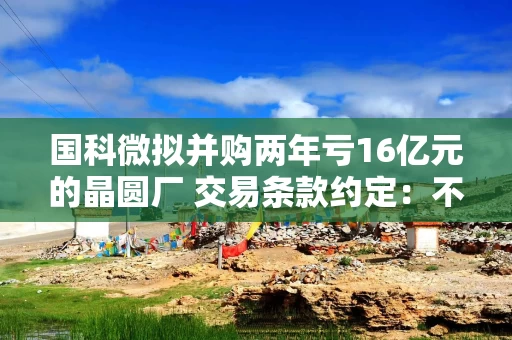 国科微拟并购两年亏16亿元的晶圆厂 交易条款约定：不盈利原股东就锁仓10年