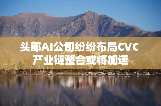 头部AI公司纷纷布局CVC 产业链整合或将加速