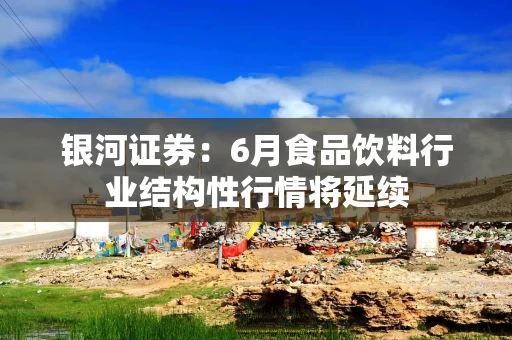 银河证券：6月食品饮料行业结构性行情将延续