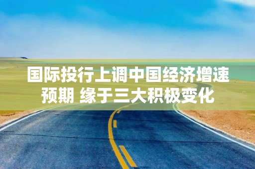 国际投行上调中国经济增速预期 缘于三大积极变化