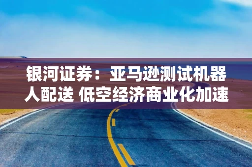 银河证券：亚马逊测试机器人配送 低空经济商业化加速