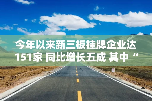今年以来新三板挂牌企业达151家 同比增长五成 其中“小巨人”企业占比45%