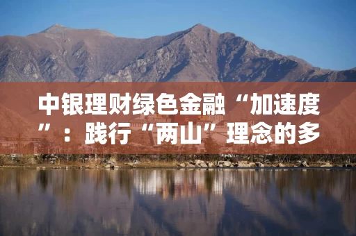 中银理财绿色金融“加速度”：践行“两山”理念的多维突破