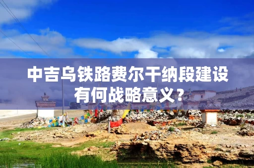 中吉乌铁路费尔干纳段建设 有何战略意义？