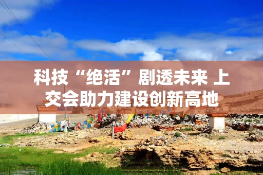 科技“绝活”剧透未来 上交会助力建设创新高地