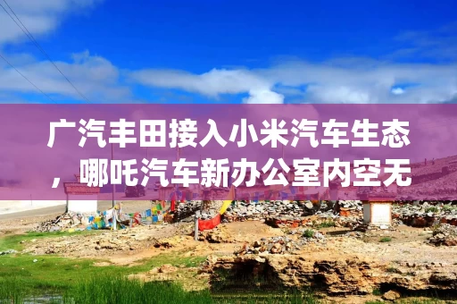 广汽丰田接入小米汽车生态，哪吒汽车新办公室内空无一人 | 汽车早参