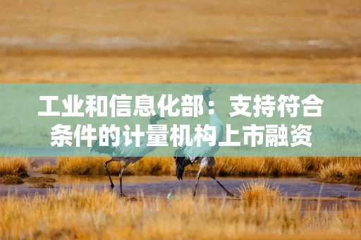 工业和信息化部：支持符合条件的计量机构上市融资