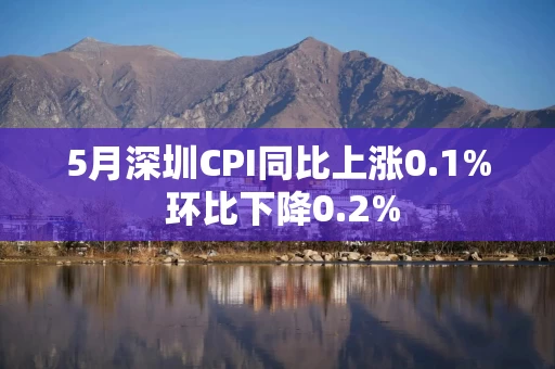 5月深圳CPI同比上涨0.1% 环比下降0.2%