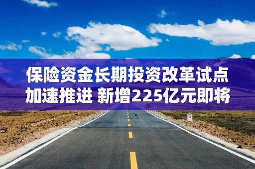 保险资金长期投资改革试点加速推进 新增225亿元即将到位