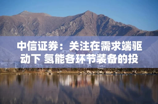 中信证券：关注在需求端驱动下 氢能各环节装备的投资机会