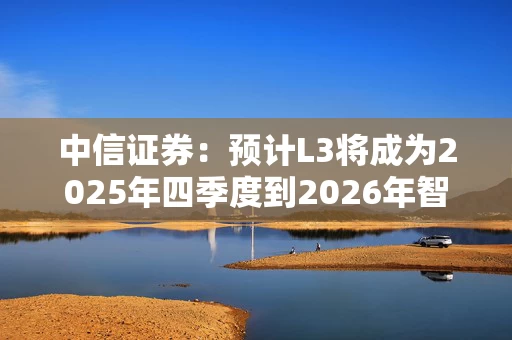 中信证券：预计L3将成为2025年四季度到2026年智驾主要升级方向