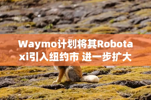 Waymo计划将其Robotaxi引入纽约市 进一步扩大业务规模