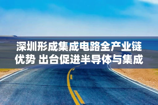 深圳形成集成电路全产业链优势 出台促进半导体与集成电路产业高质量发展的若干措施