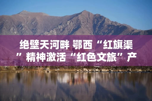 绝壁天河畔 鄂西“红旗渠”精神激活“红色文旅”产业链