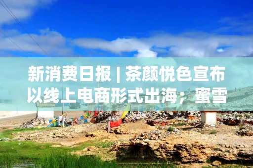 新消费日报 | 茶颜悦色宣布以线上电商形式出海；蜜雪冰城1.5亿拟建柠檬供应链中心；盒马NB品牌更新为“超盒算NB……