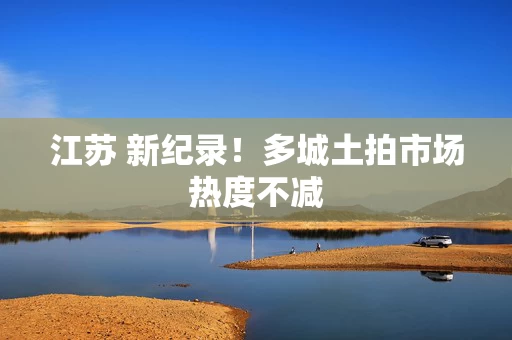 江苏 新纪录！多城土拍市场热度不减