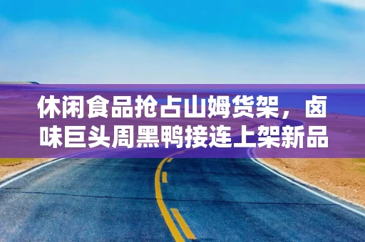 休闲食品抢占山姆货架，卤味巨头周黑鸭接连上架新品，洽洽去年卖了2亿