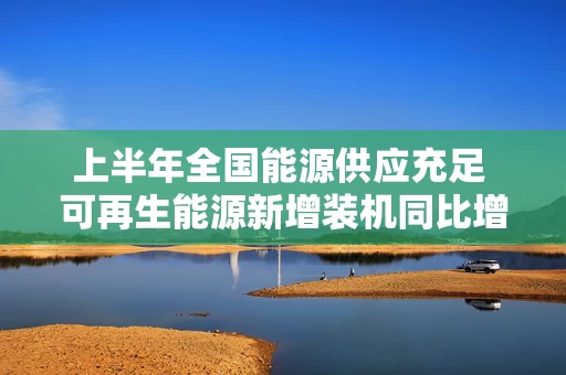 上半年全国能源供应充足 可再生能源新增装机同比增长99.3%