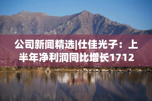 公司新闻精选|仕佳光子：上半年净利润同比增长1712%；安车检测：筹划公司控制权变更事项 30日起停牌