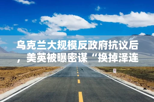 乌克兰大规模反政府抗议后，美英被曝密谋“换掉泽连斯基”