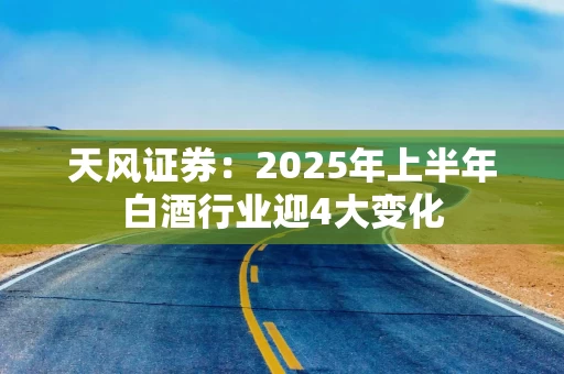天风证券：2025年上半年白酒行业迎4大变化