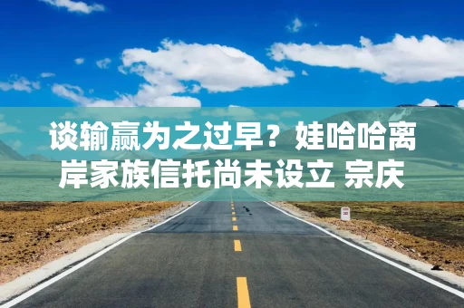 谈输赢为之过早？娃哈哈离岸家族信托尚未设立 宗庆后这一安排缘何搁浅
