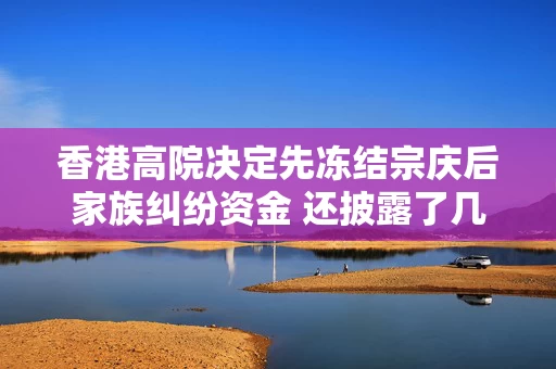 香港高院决定先冻结宗庆后家族纠纷资金 还披露了几个重要信息