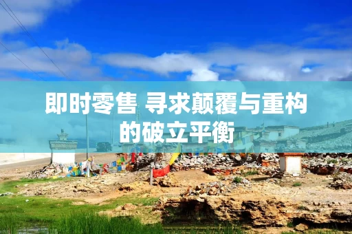即时零售 寻求颠覆与重构的破立平衡
